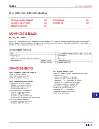 SISTEMA DE IGNIÇÃO
14-3
CG125
ESPECIFICAÇÕES TÉCNICAS
INFORMAÇÕES DE SERVIÇO 14-3
DIAGNOSE DE DEFEITOS 14-3
BOBINA DE IGNIÇÃO 14-4
ALTERNADOR 14-4
UNIDADE C.D.I. 14-5
INFORMAÇÕES DE SERVIÇO
INSTRUÇÕES GERAIS
O ponto de ignição não pode ser ajustado porque a unidade C.D.I. (Ignição por Descarga Capacitiva) é pré-ajustada na
fábrica, não permitindo regulagens. Se o ponto de ignição estiver incorreto, verifique a unidade C.D.I., o alternador e o
gerador de pulsos. Substitua as peças defeituosas.
ITEM CG 125 CARGO (CDI)/CG 125 TODAY (CDI)/TITAN
Vela de ignição NGK DP8EA - 9
Folga entre os eletrodos da vela de ignição 0,8-0,9 mm
Ponto de ignição Avanço inicial 15˚ APMS/1500 rpm
Avanço máximo 35˚ APMS/4500 rpm
CG 125 CARGO (CDI)/CG 125 TODAY (CDI)/TITAN
DIAGNOSE DE DEFEITOS
Motor pega mas morre em seguida
1- Não há faíscas na vela
2- Ponto de ignição incorreto
3- Vela de ignição defeituosa
Motor funciona irregularmente
1- Circuito primário de ignição
- Bobina de ignição defeituosa
- Fiação solta ou desencapada
- Alternador defeituoso
2- Circuito secundário de ignição
- Vela de ignição defeituosa
- Unidade C.D.I. defeituosa
- Gerador de pulsos defeituoso
- Cabo da vela de ignição com mau contato
3- Ponto de ignição incorreto
- Gerador de pulsos defeituoso
- Unidade C.D.I. defeituosa
Vela de ignição sem faísca
1- Fios ou conexões soltos, partidos, ou em curto-
circuito entre:
- Alternador e bobina de ignição
- Unidade C.D.I. e bobina de ignição
- Unidade C.D.I. e interruptor de ignição
- Bobina de ignição e vela de ignição
- Gerador de pulsos e unidade C.D.I.
2- Interruptor de ignição defeituoso
3- Bobina de ignição defeituosa
4. Unidade de C.D.I. defeituosa
5. Gerador de pulsos defeituoso
6. Alternador defeituoso
14
 