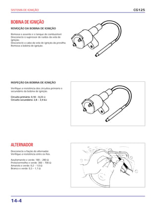 SISTEMA DE IGNIÇÃO
14-4
BOBINA DE IGNIÇÃO
REMOÇÃO DA BOBINA DE IGNIÇÃO
Remova o assento e o tanque de combustível.
Desconecte o supressor de ruídos da vela de
ignição.
Desconecte o cabo da vela de ignição da presilha.
Remova a bobina de ignição.
CG125
INSPEÇÃO DA BOBINA DE IGNIÇÃO
Verifique a resistência dos circuitos primário e
secundário da bobina de ignição.
Circuito primário: 0,18 ~ 0,23 Ω
Circuito secundário: 2,8 ~ 3,4 kΩ
ALTERNADOR
Desconecte a fiação do alternador.
Verifique a resistência entre os fios.
Azul/amarelo e verde: 180 ~ 280 Ω
Preto/vermelho e verde: 300 ~ 700 Ω
Amarelo e verde: 0,2 ~ 1,0 Ω
Branco e verde: 0,3 ~ 1,1 Ω
 