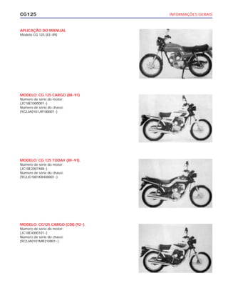 INFORMAÇÕES GERAISCG125
APLICAÇÃO DO MANUAL
Modelo CG 125 (83~89)
MODELO: CG 125 CARGO (88~91)
Número de série do motor:
(JC18E1000001~)
Número de série do chassi:
(9C2JA0101JR100001~)
MODELO: CG 125 TODAY (89~91).
Número de série do motor:
(JC18E2007488~)
Número de série do chassi:
(9C2JC1801KR400001~)
MODELO: CG125 CARGO (CDI) (92~)
Número de série do motor:
(JC18E4000101~)
Número de série do chassi:
(9C2JA0101MR210001~)
 
