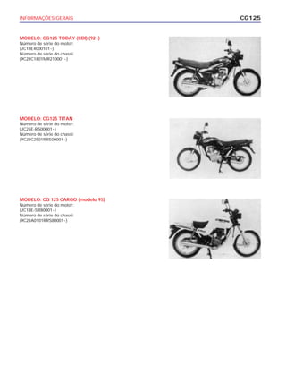 INFORMAÇÕES GERAIS
MODELO: CG125 TODAY (CDI) (92~)
Número de série do motor:
(JC18E4000101~)
Número de série do chassi:
(9C2JC1801MR210001~)
CG125
MODELO: CG125 TITAN
Número de série do motor:
(JC25E-RS00001~)
Número de série do chassi:
(9C2JC2501RRS00001~)
MODELO: CG 125 CARGO (modelo 95)
Número de série do motor:
(JC18E-SR80001~)
Número de série do chassi:
(9C2JA0101RRS80001~)
 