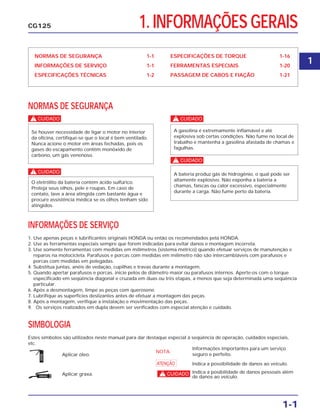 1. INFORMAÇÕES GERAIS
NORMAS DE SEGURANÇA 1-1
INFORMAÇÕES DE SERVIÇO 1-1
ESPECIFICAÇÕES TÉCNICAS 1-2
ESPECIFICAÇÕES DE TORQUE 1-16
FERRAMENTAS ESPECIAIS 1-20
PASSAGEM DE CABOS E FIAÇÃO 1-21
NORMAS DE SEGURANÇA
c
c
c
c
A bateria produz gás de hidrogênio, o qual pode ser
altamente explosivo. Não exponha a bateria a
chamas, faíscas ou calor excessivo, especialmente
durante a carga. Não fume perto da bateria.
A gasolina é extremamente inflamável e até
explosiva sob certas condições. Não fume no local de
trabalho e mantenha a gasolina afastada de chamas e
fagulhas.
O eletrólito da bateria contém ácido sulfúrico.
Proteja seus olhos, pele e roupas. Em caso de
contato, lave a área atingida com bastante água e
procure assistência médica se os olhos tenham sido
atingidos.
Se houver necessidade de ligar o motor no interior
da oficina, certifique-se que o local é bem ventilado.
Nunca acione o motor em áreas fechadas, pois os
gases do escapamento contêm monóxido de
carbono, um gás venenoso.
1-1
CG125
INFORMAÇÕES DE SERVIÇO
1. Use apenas peças e lubrificantes originais HONDA ou então os recomendados pela HONDA.
2. Use as ferramentas especiais sempre que forem indicadas para evitar danos e montagem incorreta.
3. Use somente ferramentas com medidas em milímetros (sistema métrico) quando efetuar serviços de manutenção e
reparos na motocicleta. Parafusos e porcas com medidas em milímetro não são intercambiáveis com parafusos e
porcas com medidas em polegadas.
4. Substitua juntas, anéis de vedação, cupilhas e travas durante a montagem.
5. Quando apertar parafusos e porcas, inicie pelos de diâmetro maior ou parafusos internos. Aperte-os com o torque
especificado em seqüência diagonal e cruzada em duas ou três etapas, a menos que seja determinada uma seqüência
particular.
6. Após a desmontagem, limpe as peças com querosene.
7. Lubrifique as superfícies deslizantes antes de efetuar a montagem das peças.
8. Após a montagem, verifique a instalação e movimentação das peças.
9. Os serviços realizados em dupla devem ser verificados com especial atenção e cuidado.
SIMBOLOGIA
Estes símbolos são utilizados neste manual para dar destaque especial à seqüência de operação, cuidados especiais,
etc.
ÓLEO
GRAXA
Aplicar óleo.
NOTA:
Informações importantes para um serviço
seguro e perfeito.
Indica a posibilidade de danos pessoais além
de danos ao veículo.
Indica a possibilidade de danos ao veículo.a
cAplicar graxa.
1
 