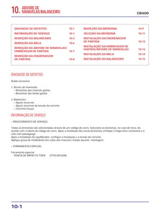10-1
DIAGNOSE DE DEFEITOS 10-1
INFORMAÇÃO DE SERVIÇO 10-1
REMOÇÃO DO BALANCEIRO 10-3
REMOÇÃO DA BIELA 10-6
REMOÇÃO DA ÁRVORE DE MANIVELAS/
EMBREAGEM DE PARTIDA 10-7
REMOÇÃO DA ENGRENAGEM
DE PARTIDA 10-8
INSPEÇÃO DA BRONZINA 10-9
SELEÇÃO DA BRONZINA 10-11
INSTALAÇÃO DA ENGRENAGEM
DE PARTIDA 10-13
INSTALAÇÃO DA EMBREAGEM DE
PARTIDA/ÁRVORE DE MANIVELAS 10-13
INSTALAÇÃO DA BIELA 10-14
INSTALAÇÃO DO BALANCEIRO 10-15
DIAGNOSE DE DEFEITOS
Ruído excessivo
1. Árvore de manivelas
– Bronzinas dos mancais gastas.
– Bronzinas das bielas gastas.
2. Balanceiro
– Ajuste incorreto
– Ajuste incorreto da tensão da corrente
– Corrente frouxa
INFORMAÇÃO DE SERVIÇO
– PROCEDIMENTO DE SERVIÇO
Todas as bronzinas são selecionadas através de um código de cores. Selecione as bronzinas, no caso de troca, de
acordo com a tabela do código de cores. Após a instalação das novas bronzinas verifique a folga entre a bronzina e o
colo com plastigauge.
Após a instalação do equilibrador, verifique a instalação e a tensão da corrente.
Aplique graxa de molibdênio nos colos dos mancais e bielas durante montagem.
– FERRAMENTA ESPECIAL
Ferramenta especial
PONTA DE IMPACTO TORX 07703-0010200
CB40010. ARVORE DE
MANIVELAS/BALANCEIRO
 