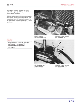 INSPEÇÃO/ AJUSTES
3-10
CB400
Regulagens maiores deverão ser feitas
utilizando o ajustador inferior localizado na
tampa lateral do motor.
Solte a contra porca e gire a porca de ajuste.
Regulagens menores podem ser feitas com
o ajustador superior localizado na alavanca
de embreagem. Solte a contra porca e gire o
ajustador.
(1) AJUSTADOR
(2) DIMINUI A FOLGA
(3) AUMENTA A FOLGA
(4) CONTRA-PORCA
(1) CONTRA-PORCA
(2) AJUSTADOR
(3) AUMENTA A FOLGA
(4) DIMINUI A FOLGA
a
Não permita que a rosca do ajustador
fique mais de 8 mm para fora.
Verifique o funcionamento da
embreagem.
 