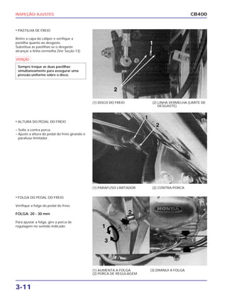 INSPEÇÃO/ AJUSTES
3-11
CB400
• PASTILHA DE FREIO
Retire a capa do cáliper e verifique a
pastilha quanto ao desgaste.
Substitua as pastilhas se o desgaste
alcançar a linha vermelha (Ver Seção 13).
• ALTURA DO PEDAL DO FREIO
– Solte a contra porca.
– Ajuste a altura do pedal do freio girando o
parafuso limitador.
• FOLGA DO PEDAL DO FREIO
Verifique a folga do pedal do freio.
FOLGA: 20 - 30 mm
Para ajustar a folga, gire a porca de
regulagem no sentido indicado.
(1) DISCO DO FREIO (2) LINHA VERMELHA (LIMITE DE
DESGASTE)
(1) PARAFUSO LIMITADOR (2) CONTRA-PORCA
(1) AUMENTA A FOLGA
(2) PORCA DE REGULAGEM
(3) DIMINUI A FOLGA
a
Sempre troque as duas pastilhas
simultaneamente para assegurar uma
pressão uniforme sobre o disco.
 