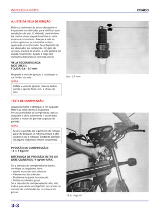INSPEÇÃO/ AJUSTES
3-3
CB400
AJUSTE DA VELA DE IGNIÇÃO
Retire o cachimbo da vela e desaperte-a.
Inspecione os eletrodos para verificar suas
condições de uso. O eletrodo central deve
ter cantos vivos enquanto o lateral, uma
espessura constante. Troque a vela se
estiver gasta ou se o isolador estiver
quebrado e/ ou trincado. Se o depósito de
carvão puder ser removido com jato de
areia ou escova de arame, a vela poderá ser
usada novamente. Ajuste a folga dos
eletrodos dobrando o eletrodo lateral.
VELA RECOMENDADA:
NGK D8ES-L
FOLGA: 0,6 - 0,7 mm
Reaperte a vela de ignição e recoloque o
cachimbo da vela.
TESTE DE COMPRESSÃO
Aqueça o motor e desligue-o em seguida.
Retire as velas direita e esquerda.
Instale o medidor de compressão, abra o
afogador e abra totalmente o acelerador.
Acione o motor de partida ou pedal de
partida.
PRESSÃO DE COMPRESSÃO:
13 ȗ 1 kg/cm2
DIFERENÇA DE PRESSÃO ENTRE OS
DOIS CILINDROS: 4 kg/cm2
MÁX.
Se a pressão de compressão for baixa,
verifique os seguintes itens:
– Ajuste incorreto das válvulas
– Vazamento das válvulas
– Problema na junta do cabeçote
– Pistão ou cilindro gasto
Se a pressão de compressão for alta, isto
indica que existe um depósito de carvão na
câmara de combustão ou na cabeça do
pistão.
0,6 - 0,7 mm
13 ȗ 1 kg/cm2
NOTA
Instale a vela de ignição com os dedos
dando o aperto final com a chave de
vela.
NOTA
Acione a partida até o ponteiro do relógio
parar de deslocar. A máxima leitura é obti-
da após 5 ou 6 rotações (pedal de partida)
ou alguns segundos (motor de partida).
 
