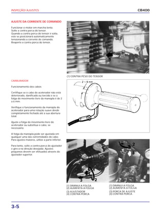 INSPEÇÃO/ AJUSTES
3-5
CB400
AJUSTE DA CORRENTE DE COMANDO
Funcionar o motor em marcha lenta.
Solte a contra porca do tensor.
Quando a contra porca do tensor é solta,
este se posicionará automaticamente
tensionando a corrente de comando.
Reaperte a contra porca do tensor.
CARBURADOR
Funcionamento dos cabos
Certifique se o cabo do acelerador não está
deteriorado, danificado ou torcido e se a
folga do movimento livre da manopla é de 2
a 6 mm.
Verifique o funcionamento da manopla do
acelerador para uma rotação suave desde
completamente fechado até a sua abertura
total.
Ajuste a folga do movimento livre do
acelerador ou substitua o cabo, se
necessário.
A folga da manopla pode ser ajustada em
qualquer uma das extremidades do cabo.
Para ajustes maiores, utilize a parte inferior.
Para tanto, solte a contra porca do ajustador
e gire-a na direção desejada. Ajustes
pequenos devem ser efetuados através do
ajustador superior.
(1) CONTRA PESO DO TENSOR
(1) DIMINUI A FOLGA
(2) AUMENTA A FOLGA
(3) AJUSTADOR
(4) CONTRA PORCA
(1) DIMINUI A FOLGA
(2) AUMENTA A FOLGA
(3) PORCA DE AJUSTE
(4) CONTRA PORCA
 