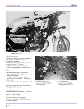 INSPEÇÃO/ AJUSTES
3-7
CB400
Solte a contra-porca.
Verifique o equilíbrio dos valores de vácuo
entre os dois cilindros e ajuste com o
parafuso de regulagem.
Girando o parafuso para direita: o vácuo no
carburador direito irá diminuir.
Girando o parafuso para a esquerda: o
vácuo no carburador direito irá aumentar.
VALOR ESPECIFICADO: 200 - 240 mm Hg
(Rotação de marcha lenta)
Reaperte a contra-porca.
Recoloque o tanque de gasolina e o assento.
AJUSTE DO AFOGADOR
Funcionar o motor com o afogador
acionado e verificar se rotação do motor é
de 2500 ȗ 500 rpm.
(1) DIMINUI VÁCUO DO
CARBURADOR DIREITO
(2) AJUSTADOR
(3) CONTRA-PORCA
(4) AUMENTA VÁCUO DO
CARBURADOR DIREITO
(1) VACUÔMETRO
NOTA
Ocorrerá uma pequena variação nos
valores do vácuo e da rotação no
carburador esquerdo.
Certifique se a diferença dos vácuos
entre os dois carburadores é menor que
40 mm Hg.
 