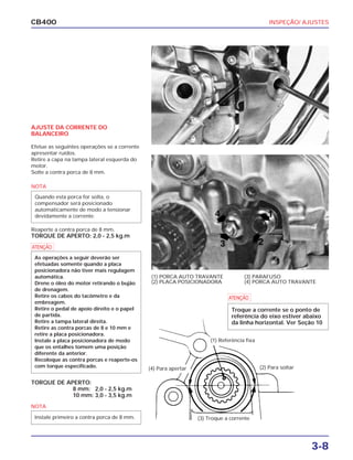 INSPEÇÃO/ AJUSTES
3-8
CB400
AJUSTE DA CORRENTE DO
BALANCEIRO
Efetue as seguintes operações se a corrente
apresentar ruídos.
Retire a capa na tampa lateral esquerda do
motor.
Solte a contra porca de 8 mm.
Reaperte a contra porca de 8 mm.
TORQUE DE APERTO: 2,0 - 2,5 kg.m
TORQUE DE APERTO:
8 mm: 2,0 - 2,5 kg.m
10 mm: 3,0 - 3,5 kg.m
(3) Troque a corrente
(1) PORCA AUTO TRAVANTE
(2) PLACA POSICIONADORA
(3) PARAFUSO
(4) PORCA AUTO TRAVANTE
NOTA
Quando esta porca for solta, o
compensador será posicionado
automaticamente de modo a tensionar
devidamente a corrente.
a
As operações a seguir deverão ser
efetuadas somente quando a placa
posicionadora não tiver mais regulagem
automática.
Drene o óleo do motor retirando o bujão
de drenagem.
Retire os cabos do tacômetro e da
embreagem.
Retire o pedal de apoio direito e o papel
de partida.
Retire a tampa lateral direita.
Retire as contra porcas de 8 e 10 mm e
retire a placa posicionadora.
Instale a placa posicionadora de modo
que os entalhes tomem uma posição
diferente da anterior.
Recoloque as contra porcas e reaperte-os
com torque especificado.
NOTA
Instale primeiro a contra porca de 8 mm.
(1) Referência fixa
(2) Para soltar(4) Para apertar
a
Troque a corrente se o ponto de
referência do eixo estiver abaixo
da linha horizontal. Ver Seção 10
 