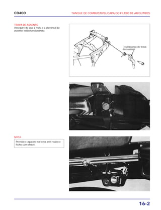 16-2
CB400 TANQUE DE COMBUSTIVEL/CAPA DO FILTRO DE AR/OUTROS
TRAVA DE ASSENTO
Assegure de que a mola e a alavanca do
assento estão funcionando.
(1) Alavanca de trava
do assento
NOTA
Prenda o capacete na trava anti-roubo e
feche com chave.
 