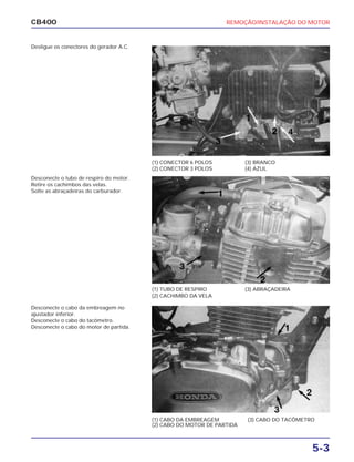 REMOÇÃO/INSTALAÇÃO DO MOTOR
5-3
CB400
Desligue os conectores do gerador A.C.
Desconecte o tubo de respiro do motor.
Retire os cachimbos das velas.
Solte as abraçadeiras do carburador.
Desconecte o cabo da embreagem no
ajustador inferior.
Desconecte o cabo do tacômetro.
Desconecte o cabo do motor de partida.
(1) CONECTOR 6 POLOS
(2) CONECTOR 3 POLOS
(3) BRANCO
(4) AZUL
(1) TUBO DE RESPIRO
(2) CACHIMBO DA VELA
(3) ABRAÇADEIRA
(1) CABO DA EMBREAGEM
(2) CABO DO MOTOR DE PARTIDA
(3) CABO DO TACÔMETRO
 