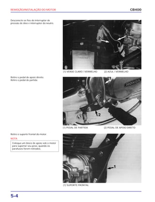 REMOÇÃO/INSTALAÇÃO DO MOTOR
5-4
CB400
Desconecte os fios do interruptor de
pressão de óleo e interruptor do neutro.
Retire o pedal de apoio direito.
Retire o pedal de partida.
Retire o suporte frontal do motor.
(1) VERDE CLARO / VERMELHO (2) AZUL / VERMELHO
(1) PEDAL DE PARTIDA (2) PEDAL DE APOIO DIRETO
(1) SUPORTE FRONTAL
NOTA
Coloque um bloco de apoio sob o motor
para suportar seu peso, quando os
parafusos forem retirados.
 