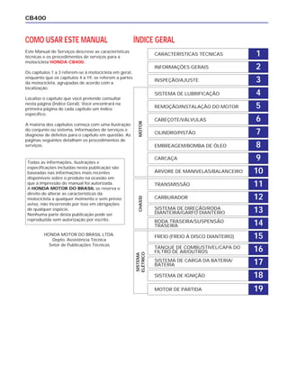 CB400
1CARACTERISTICAS TÉCNICAS
2INFORMAÇÕES GERAIS
3INSPEÇÃO/AJUSTE
4SISTEMA DE LUBRIFICAÇÃO
5REMOÇÃO/INSTALAÇÃO DO MOTOR
6CABEÇOTE/VÁLVULAS
7CILINDRO/PISTÃO
8EMBREAGEM/BOMBA DE ÓLEO
9CARCAÇA
10ÁRVORE DE MANIVELAS/BALANCEIRO
11TRANSMISSÃO
12CARBURADOR
13SISTEMA DE DIREÇÃO/RODA
DIANTEIRA/GARFO DIANTEIRO
14RODA TRASEIRA/SUSPENSÃO
TRASEIRA
15FREIO (FREIO Á DISCO DIANTEIRO)
16TANQUE DE COMBUSTIVEL/CAPA DO
FILTRO DE AR/OUTROS
17
19
SISTEMA DE CARGA DA BATERIA/
BATERIA
18SISTEMA DE IGNIÇÃO
MOTOR DE PARTIDA
ÍNDICE GERAL
SISTEMA
ELÉTRICO
CHASSIMOTOR
COMO USAR ESTE MANUAL
Este Manual de Serviços descreve as características
técnicas e os procedimentos de serviços para a
motocicleta HONDA CB400.
Os capítulos 1 a 3 referem-se à motocicleta em geral,
enquanto que os capítulos 4 a 19, se referem a partes
da motocicleta, agrupadas de acordo com a
localização.
Localize o capítulo que você pretende consultar
nesta página (Índice Geral). Você encontrará na
primeira página de cada capítulo um índice
específico.
A maioria dos capítulos começa com uma ilustração
do conjunto ou sistema, informações de serviços e
diagnose de defeitos para o capítulo em questão. As
páginas seguintes detalham os procedimentos de
serviços.
Todas as informações, ilustrações e
especificações incluídas nesta publicação são
baseadas nas informações mais recentes
disponíveis sobre o produto na ocasião em
que a impressão do manual foi autorizada.
A HONDA MOTOR DO BRASIL se reserva o
direito de alterar as características da
motocicleta a qualquer momento e sem prévio
aviso, não incorrendo por isso em obrigações
de qualquer espécie.
Nenhuma parte desta publicação pode ser
reproduzida sem autorização por escrito.
HONDA MOTOR DO BRASIL LTDA.
Depto. Assistência Técnica
Setor de Publicações Técnicas
 