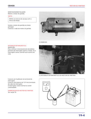 MOTOR DE PARTIDA
19-4
CB400
MONTAGEM/INSTALAÇÃO
Monte o motor de partida.
Instale o motor de partida no motor
principal.
Conecte o cabo do motor de partida.
INTERRUPTOR MAGNÉTICO
INSPEÇÃO
Para verificar o funcionamento da bobina
primária do interruptor aperte o botão. Se o
interruptor estiver normal você ouvirá um
click.
Conecte um multiteste no terminal do
interruptor.
Conecte uma bateria de 12 V nos terminais
do cabo do interruptor.
O interruptor estará normal se existir
continuidade.
EMBREAGEM DO MOTOR DE PARTIDA
Ver seção 10.
(1) MARCAS
(1) INTERRUPTOR MAGNÉTICO DO MOTOR DE PARTIDA
NOTA
Alinhe as marcas da carcaça com a
marca da tampa.
 