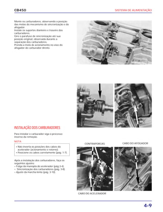 SISTEMA DE ALIMENTAÇÃO
4-9
CB450
Monte os carburadores, observando a posição
das molas do mecanismo de sincronização e do
afogador.
Instale os suportes dianteiro e traseiro dos
carburadores.
Gire o parafuso de sincronização até sua
posição original, observada durante a
separação dos carburadores.
Prenda a mola de acionamento no eixo do
afogador do carburador direito.
INSTALAÇÃO DOS CARBURADORES
Para instalar o carburador siga o processo
inverso da remoção.
Após a instalação dos carburadores, faça os
seguintes ajustes:
– Folga da manopla do acelerador (pág.3-4).
– Sincronização dos carburadores (pág. 3-8).
– Ajuste da marcha lenta (pág. 3-10).
CABO DO AFOGADORCONTRAPORCAS
CABO DO ACELERADOR
NOTA
• Não inverta as posições dos cabos do
acelerador (acionamento e retorno).
• Posicione os cabos corretamente (pág. 1-7).
 