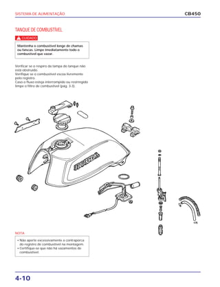 SISTEMA DE ALIMENTAÇÃO
4-10
CB450
TANQUE DE COMBUSTÍVEL
Verificar se o respiro da tampa do tanque não
está obstruído.
Verifique se o combustível escoa livremente
pelo registro.
Caso o fluxo esteja interrompido ou restringido
limpe o filtro de combustível (pág. 3-3).
c
Mantenha o combustível longe de chamas
ou faíscas. Limpe imediatamente todo o
combustível que vazar.
NOTA
• Não aperte excessivamente a contraporca
do registro de combustível na montagem.
• Certifique-se que não há vazamentos de
combustível.
 