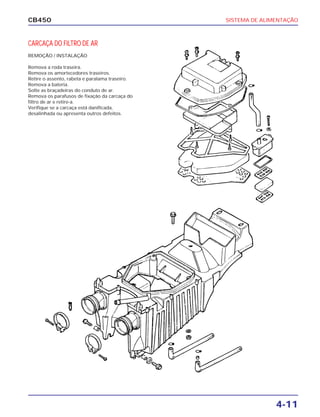 SISTEMA DE ALIMENTAÇÃO
4-11
CB450
CARCAÇA DO FILTRO DE AR
REMOÇÃO / INSTALAÇÃO
Remova a roda traseira.
Remova os amortecedores traseiros.
Retire o assento, rabeta e paralama traseiro.
Remova a bateria.
Solte as braçadeiras do conduto de ar.
Remova os parafusos de fixação da carcaça do
filtro de ar e retire-a.
Verifique se a carcaça está danificada,
desalinhada ou apresenta outros defeitos.
 