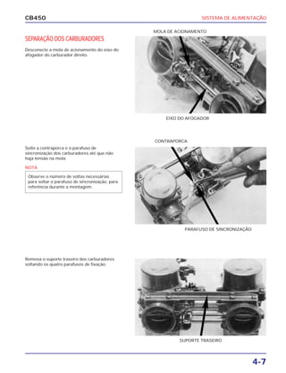 SISTEMA DE ALIMENTAÇÃO
4-7
CB450
SEPARAÇÃO DOS CARBURADORES
Desconecte a mola de acionamento do eixo do
afogador do carburador direito.
Solte a contraporca e o parafuso de
sincronização dos carburadores até que não
haja tensão na mola.
Remova o suporte traseiro dos carburadores
soltando os quatro parafusos de fixação.
EIXO DO AFOGADOR
CONTRAPORCA
PARAFUSO DE SINCRONIZAÇÃO
MOLA DE ACIONAMENTO
SUPORTE TRASEIRO
NOTA
Observe o número de voltas necessárias
para soltar o parafuso de sincronização, para
referência durante a montagem.
 