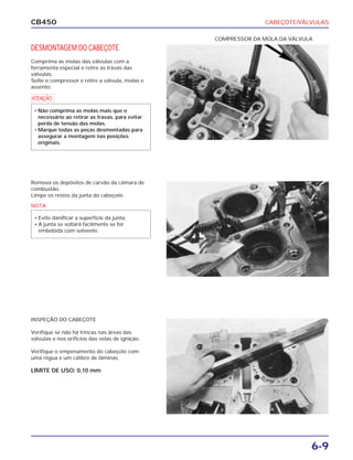 CABEÇOTE/VÁLVULAS
6-9
CB450
DESMONTAGEM DO CABEÇOTE
Comprima as molas das válvulas com a
ferramenta especial e retire as travas das
válvulas.
Solte o compressor e retire a válvula, molas e
assento.
Remova os depósitos de carvão da câmara de
combustão.
Limpe os restos da junta do cabeçote.
INSPEÇÃO DO CABEÇOTE
Verifique se não há trincas nas áreas das
válvulas e nos orifícios das velas de ignição.
Verifique o empenamento do cabeçote com
uma régua e um cálibre de lâminas.
LIMITE DE USO: 0,10 mm
COMPRESSOR DA MOLA DA VÁLVULA
a
• Não comprima as molas mais que o
necessário ao retirar as travas, para evitar
perda de tensão das molas.
• Marque todas as peças desmontadas para
assegurar a montagem nas posições
originais.
NOTA
• Evite danificar a superfície da junta.
• A junta se soltará facilmente se for
embebida com solvente.
 