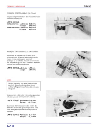 CABEÇOTE/VÁLVULAS
6-10
CB450
INSPEÇÃO DAS MOLAS DAS VÁLVULAS
Meça o comprimento livre das molas internas e
externas das válvulas.
LIMITE DE USO:
Molas internas - Admissão 35,5 mm
- Escape 39,5 mm
Molas externas - Admissão 49,0 mm
- Escape 49,5 mm
INSPEÇÃO DA VÁLVULA/GUIA DA VÁLVULA
Inspecione as válvulas, verificando se há
empenamento, sinais de superaquecimento,
riscos, trincas ou desgaste anormal.
Verifique se as válvulas movem-se livremente
nas respectivas guias. Meça e anote o diâmetro
externo das hastes das válvulas.
LIMITE DE USO:Admissão - 5,44 mm
Escape - 6,54 mm
Meça e anote o diâmetro interno das guias das
válvulas usando um micrômetro interno.
LIMITE DE USO: Admissão - 5,60 mm
Escape - 6,70 mm
Subtraia o diâmetro externo das hastes do
diâmetro interno das guias respectivas, para
obter a folga entre as hastes e as guias das
válvulas.
LIMITE DE USO: Admissão - 0,10 mm
Escape - 0,10 mm
NOTA
Passe o alargador nas guias para remover
possíveis depósitos de carvão antes de
verificar a folga entre as hastes das válvulas
e as guias.
 
