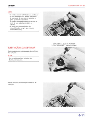 CABEÇOTE/VÁLVULAS
6-11
CB450
SUBSTITUIÇÃO DA GUIA DE VÁLVULA
Apoie o cabeçote e retire as guias dos orifícios
das válvulas.
Instale as novas guias pela parte superior do
cabeçote.
EXTRATOR DA GUIA DE VÁLVULA
5,5 mm (Admissão) 6,6 mm (Escape)
NOTA
• Se a folga exceder o limite de uso, verifique
se com uma nova guia, a folga fica dentro
da tolerância. Se isto ocorrer substitua as
guias que forem necessárias.
Se a folga entre a haste e a guia exceder o
limite de uso, substitua também as
válvulas.
• As sedes das válvulas devem ser
recondicionadas sempre que as guias
forem substituídas.
NOTA
Ao retirar as guias das válvulas, não
danifique o cabeçote.
 