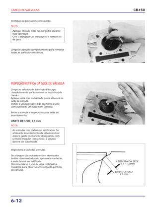 CABEÇOTE/VÁLVULAS
6-12
CB450
Retifique as guias após a instalação.
Limpe o cabeçote completamente para remover
todas as partículas metálicas.
INSPEÇÃO/RETÍFICA DA SEDE DE VÁLVULA
Limpe as válvulas de admissão e escape
completamente para remover os depósitos de
carvão.
Aplique uma leve camada de pasta abrasiva na
sede da válvula.
Instale a válvula e gire-a de encontro à sede
com auxílio de um cabo com ventosa.
Retire a válvula e inspecione a sua faixa de
assentamento.
LIMITE DE USO: 2,0 mm
Inspecione a sede das válvulas.
Se a largura da sede não estiver dentro dos
limites recomendados ou apresentar ranhuras,
a sede deverá ser retificada.
(Recomenda-se o uso de uma retificadora
mecânica para obter-se uma vedação perfeita
da válvula).
NOTA
Aplique óleo de corte no alargador durante
esta operação.
Gire o alargador ao introduzi-lo e removê-lo
da guia.
NOTA
As válvulas não podem ser retificadas. Se
a faixa de assentamento da válvula estiver
áspera, gasta de maneira desigual ou com
contato irregular com a sede, a válvula
deverá ser substituída.
LARGURA DA SEDE:
1,1 - 1,3 mm
LIMITE DE USO:
2,0 mm
 