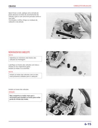 CABEÇOTE/VÁLVULAS
6-15
CB450
Após fresar a sede, aplique uma camada de
pasta abrasiva na faixa de assentamento da
válvula e gire-a com uma leve pressão contra a
sua sede.
Terminada a retífica, limpe os resíduos do
cabeçote e da válvula.
MONTAGEM DO CABEÇOTE
Lubrifique as hastes das válvulas com óleo e
instale-as nas respectivas guias.
Instale as molas e os assentos.
Instale as travas das válvulas.
NOTA
Substitua os retentores das hastes das
válvulas na montagem.
NOTA
Instale as molas das válvulas com os elos
mais próximos voltados para o cabeçote.
a
Não comprima as molas mais que o
necessário para instalar as travas para evitar
perda de tensão das molas.
 