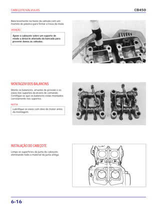 CABEÇOTE/VÁLVULAS
6-16
CB450
Bata levemente na haste da válvula com um
martelo de plástico para firmar a trava da mola.
MONTAGEM DOS BALANCINS
Monte os balancins, arruelas de pressão e os
eixos nos suportes da árvore de comando.
Certifique-se que os balancins estão montados
corretamente nos suportes.
INSTALAÇÃO DO CABEÇOTE
Limpe as superfícies da junta do cabeçote,
eliminando todo o material da junta antiga.
a
Apoie o cabeçote sobre um suporte de
modo a deixá-lo afastado da bancada para
prevenir danos às válvulas.
NOTA
Lubrifique os eixos com óleo de motor antes
da montagem.
 