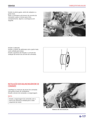 CABEÇOTE/VÁLVULAS
6-17
CB450
Instale os pinos-guias, anéis de vedação e a
junta nova.
Solte a contraporca do tensor da corrente de
comando e puxe o tensor para cima
completamente. Aperte a contraporca em
seguida.
Instale o cabeçote.
Instale o coletor de admissão com a parte mais
curta voltada para baixo.
Instale o parafuso de fixação e a arruela de
vedação do tensor da corrente de comando.
INSTALAÇÃO DOS BALANCINS/ÁRVORE DE
COMANDO
Lubrifique os mancais da árvore de comando
com graxa à base de molibdênio.
Instale a árvore de comando e a engrenagem.
MARCA DE REFERÊNCIA
NOTA
Instale a engrenagem do comando com a
marca de referência voltada para o lado
esquerdo do motor.
 