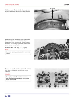 CABEÇOTE/VÁLVULAS
6-18
CB450
Alinhe a marca “T”do rotor do alternador com
a marca de referência fixa na carcaça do motor.
Alinhe as marcas de referência da engrenagem
do comando com a superfície do cabeçote.
Instale a corrente de comando na engrenagem.
Aperte os parafusos de fixação da engrenagem
com o torque especificado.
TORQUE: 18 - 22 N.m (1,8 - 2,2 kg.m)
Aplique um líquido selante nas faces de contato
dos suportes da árvore de comando com o
cabeçote.
ALINHAR
NOTA
Não deixe que os parafusos caiam dentro do
cilindro.
a
Não aplique o líquido selante em excesso
pois este poderia penetrar nos mancais da
árvore de comando.
 