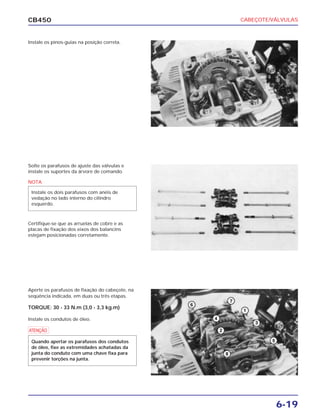 CABEÇOTE/VÁLVULAS
6-19
CB450
Instale os pinos-guias na posição correta.
Solte os parafusos de ajuste das válvulas e
instale os suportes da árvore de comando.
Certifique-se que as arruelas de cobre e as
placas de fixação dos eixos dos balancins
estejam posicionadas corretamente.
Aperte os parafusos de fixação do cabeçote, na
seqüência indicada, em duas ou três etapas.
TORQUE: 30 - 33 N.m (3,0 - 3,3 kg.m)
Instale os condutos de óleo.
NOTA
Instale os dois parafusos com anéis de
vedação no lado interno do cilindro
esquerdo.
a
Quando apertar os parafusos dos condutos
de óleo, fixe as extremidades achatadas da
junta do conduto com uma chave fixa para
prevenir torções na junta.
 