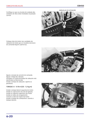 CABEÇOTE/VÁLVULAS
6-20
CB450
Certifique-se que as arruelas de vedação dos
condutos de óleo estão instaladas na posição
correta.
Coloque óleo do motor nas cavidades do
cabeçote de modo que os ressaltos da árvore
de comando fiquem submersos.
Ajuste a tensão da corrente de comando.
Ajuste a folga das válvulas.
Verifique se a junta da tampa do cabeçote está
danificada ou deteriorada.
Instale a tampa do cabeçote e aperte os
parafusos.
TORQUE: 8 - 12 N.m (0,8 - 1,2 kg.m)
Instale a tampa lateral esquerda do motor.
Instale os supressores da vela de ignição.
Instale os suportes superiores do motor.
Instale os tubos de escapamento.
Conecte o tubo de respiro do motor.
Instale o tanque de combustível, assento e
tampas laterais.
ARRUELAS DE VEDAÇÃO
 