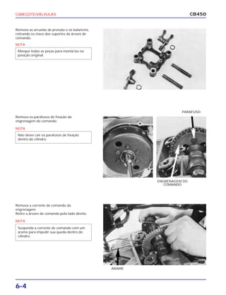 CABEÇOTE/VÁLVULAS
6-4
CB450
Remova as arruelas de pressão e os balancins,
retirando os eixos dos suportes da árvore de
comando.
Remova os parafusos de fixação da
engrenagem do comando.
Remova a corrente de comando da
engrenagem.
Retire a árvore de comando pelo lado direito.
PARAFUSO
ENGRENAGEM DO
COMANDO
ARAME
NOTA
Marque todas as peças para montá-las na
posição original.
NOTA
Não deixe cair os parafusos de fixação
dentro do cilindro.
NOTA
Suspenda a corrente de comando com um
arame para impedir sua queda dentro do
cilindro.
 