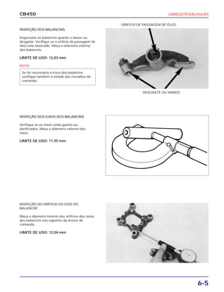 CABEÇOTE/VÁLVULAS
6-5
CB450
INSPEÇÃO DOS BALANCINS
Inspecione os balancins quanto a danos ou
desgaste. Verifique se o orifício de passagem de
óleo está obstruído. Meça o diâmetro interno
dos balancins.
LIMITE DE USO: 12,03 mm
INSPEÇÃO DOS EIXOS DOS BALANCINS
Verifique se os eixos estão gastos ou
danificados. Meça o diâmetro externo dos
eixos.
LIMITE DE USO: 11,95 mm
INSPEÇÃO DO ORIFÍCIO DO EIXO DO
BALANCIM
Meça o diâmetro interno dos orifícios dos eixos
dos balancins nos suportes da árvore de
comando.
LIMITE DE USO: 12,04 mm
DESGASTE OU DANOS
ORIFÍCIO DE PASSAGEM DE ÓLEO
NOTA
Se for necessária a troca dos balancins
verifique também o estado dos ressaltos do
comando.
 