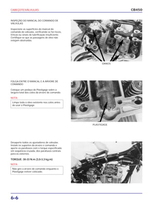 CABEÇOTE/VÁLVULAS
6-6
CB450
INSPEÇÃO DO MANCAL DO COMANDO DE
VÁLVULAS
Inspecione as superfícies do mancal do
comando de válvulas, verificando se há riscos,
trincas ou sinais de lubrificação insuficiente.
Certifique-se que as passagens de óleo não
estejam obstruídas.
FOLGA ENTRE O MANCAL E A ÁRVORE DE
COMANDO
Coloque um pedaço de Plastigage sobre a
largura total dos colos da árvore de comando.
Desaperte todos os ajustadores de válvulas.
Instale os suportes da árvore e comando e
aperte os parafusos com o torque especificado
em seqüência cruzada, dos parafusos centrais
para os externos.
TORQUE: 30-33 N.m (3,0-3,3 kg.m)
DANOS
PLASTIGAGE
NOTA
Limpe todo o óleo existente nos colos antes
de usar o Plastigage.
NOTA
Não gire a árvore de comando enquanto o
Plastigage estiver colocado.
 