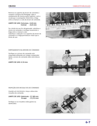 CABEÇOTE/VÁLVULAS
6-7
CB450
Remova os suportes da árvore de comando e
compare a largura do Plastigage, após o
achatamento do mesmo pelos suportes, com a
escala que o acompanha. Determine a folga
entre o mancal e o colo da árvore de comando.
LIMITE DE USO: Extremos - 0,20 mm
Central - 0,23 mm
Se o limite de uso for ultrapassado, substitua a
árvore de comando e verifique novamente a
folga entre o mancal e colo.
Substitua o cabeçote e os suportes da árvore de
comando se a folga permanecer maior que o
limite de uso.
EMPENAMENTO DA ÁRVORE DE COMANDO
Verifique se a árvore de comando está
empenada utilizando um relógio comparador.
Apóie a árvore de comando sobre dois blocos
em V.
LIMITE DE USO: 0,10 mm
INSPEÇÃO DOS RESSALTOS DO COMANDO
Usando um micrômetro, meça a altura dos
ressaltos do comando.
LIMITE DE USO: Admissão - 37,180 mm
Escape - 37,213 mm
Verifique se os ressaltos estão gastos ou
danificados.
 