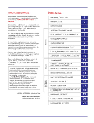 1INFORMAÇÕES GERAIS
2LUBRIFICAÇÃO
3MANUTENÇÃO
4SISTEMA DE ALIMENTAÇÃO
5REMOÇÃO/INSTALAÇÃO DO MOTOR
6CABEÇOTE/VÁLVULAS
7CILINDRO/PISTÃO
8EMBREAGEM/BOMBA DE ÓLEO
9CARCAÇA DO MOTOR/ALTERNADOR
10ÁRVORE DE MANIVELAS/BALANCEIRO
11TRANSMISSÃO
12SISTEMA DE DIREÇÃO/RODA
DIANTEIRA/SUSPENSÃO
13RODA TRASEIRA/FREIO/SUSPENSÃO
14FREIO HIDRÁULICO A DISCO
15BATERIA/SISTEMA DE CARGA
16SISTEMA DE IGNIÇÃO
17MOTOR DE PARTIDA
18
19
20
21
INTERRUPTORES/BUZINA/SISTEMA DE
ILUMINAÇÃO
DIAGRAMA ELÉTRICO
CARACTERÍSTICAS TÉCNICAS
DIAGNOSE DE DEFEITOS
ÍNDICE GERAL
SISTEMA
ELÉTRICO
CHASSIMOTOR
COMO USAR ESTE MANUAL
Este manual contém todas as informações
necessárias para a manutenção e reparos das
motocicletas HONDA CB450 Custom e
CB450E.
Os capítulos 1 a 3 referem-se à motocicleta em
geral, enquanto que os capítulos 4 a 18 referem-
se às partes da motocicleta, agrupadas de
acordo com a localização.
Localize o capítulo que você pretende consultar
nesta página (Índice Geral). Na primeira página
do capítulo você encontrará um índice
específico.
A maioria dos capítulos começa com uma
ilustração do conjunto ou sistema, informações
de serviços e diagnose de defeitos para o
capítulo em questão. As páginas seguintes de-
talham os procedimentos de serviços.
Se você não estiver familiarizado com as
motocicletas, leia em primeiro lugar o capítulo
20, “CARACTERÍSTICAS TÉCNICAS “
Caso você não consiga localizar a origem de
algum defeito, verifique o capítulo 21,
“DIAGNOSE DE DEFEITOS“, para uma ajuda
adicional.
HONDA MOTOR DO BRASIL LTDA.
Depto. Assistência Técnica
Setor Publicações Técnicas
Todas as informações, ilustrações e especi-
ficações incluídas nesta publicação são
baseadas nas informações mais recentes
disponíveis sobre o produto no momento
de autorizar a impressão.
A Honda Motor do Brasil se reserva o
direito de alterar as características do
veículo, a qualquer tempo e sem aviso
prévio, sem que por isso incorra em
obrigações de qualquer espécie.
Nenhuma parte desta publicação pode ser
reproduzida sem autorização por escrito.
 