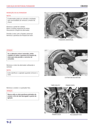 CARCAÇA DO MOTOR/ALTERNADOR
9-2
CB450
REMOÇÃO DO ALTERNADOR
Remova o pedal do câmbio.
Retire a tampa esquerda do motor.
Desconecte a fiação do alternador.
Prenda o rotor com o fixador universal.
Remova o parafuso de fixação do rotor.
Remova o rotor do alternador utilizando o
extrator.
Remova o estator e o pulsador fixo.
FIXADOR UNIVERSAL
EXTRATOR DO ROTOR
PARAFUSOS“NÃO SOLTE”
PULSADOR FIXOPARAFUSOS
NOTA
O alternador pode ser retirado e instalado
sem necessidade de remover o motor do
chassi.
a
Se o cabeçote estiver removido, tenha
cuidado ao soltar o parafuso de fixação do
rotor para não prender a corrente de
comando.
NOTA
Evite danificar o captador quando remover o
rotor.
a
Nunca solte os dois parafusos pintados do
estator a fim de não desregular o ponto de
ignição.
 