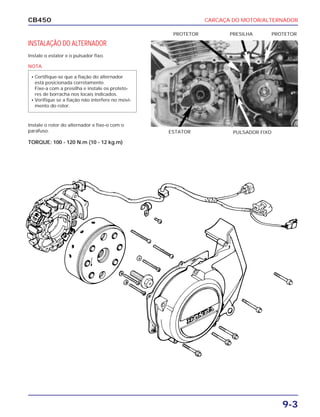 CARCAÇA DO MOTOR/ALTERNADOR
9-3
CB450
INSTALAÇÃO DO ALTERNADOR
Instale o estator e o pulsador fixo.
Instale o rotor do alternador e fixe-o com o
parafuso.
TORQUE: 100 - 120 N.m (10 - 12 kg.m)
PULSADOR FIXOESTATOR
PROTETORPROTETOR PRESILHA
NOTA
• Certifique-se que a fiação do alternador
está posicionada corretamente.
Fixe-a com a presilha e instale os proteto-
res de borracha nos locais indicados.
• Verifique se a fiação não interfere no movi-
mento do rotor.
 