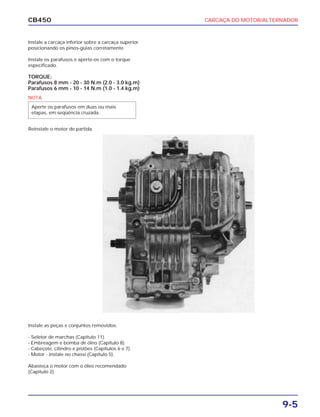 CARCAÇA DO MOTOR/ALTERNADOR
9-5
CB450
Instale a carcaça inferior sobre a carcaça superior
posicionando os pinos-guias corretamente.
Instale os parafusos e aperte-os com o torque
especificado.
TORQUE:
Parafusos 8 mm - 20 - 30 N.m (2.0 - 3.0 kg.m)
Parafusos 6 mm - 10 - 14 N.m (1.0 - 1.4 kg.m)
Reinstale o motor de partida.
Instale as peças e conjuntos removidos:
- Seletor de marchas (Capítulo 11).
- Embreagem e bomba de óleo (Capítulo 8).
- Cabeçote, cilindro e pistões (Capítulos 6 e 7).
- Motor - instale no chassi (Capítulo 5).
Abasteça o motor com o óleo recomendado
(Capítulo 2).
NOTA
Aperte os parafusos em duas ou mais
etapas, em seqüência cruzada.
 