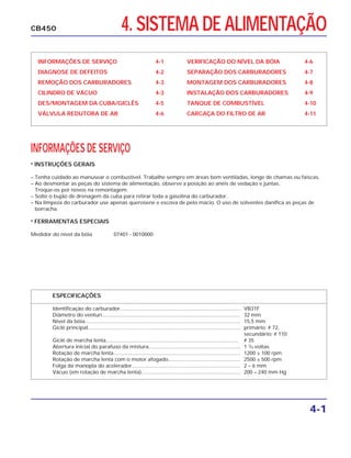 4. SISTEMA DE ALIMENTAÇÃO
INFORMAÇÕES DE SERVIÇO 4-1
DIAGNOSE DE DEFEITOS 4-2
REMOÇÃO DOS CARBURADORES 4-3
CILINDRO DE VÁCUO 4-3
DES/MONTAGEM DA CUBA/GICLÊS 4-5
VÁLVULA REDUTORA DE AR 4-6
VERIFICAÇÃO DO NÍVEL DA BÓIA 4-6
SEPARAÇÃO DOS CARBURADORES 4-7
MONTAGEM DOS CARBURADORES 4-8
INSTALAÇÃO DOS CARBURADORES 4-9
TANQUE DE COMBUSTÍVEL 4-10
CARCAÇA DO FILTRO DE AR 4-11
INFORMAÇÕES DE SERVIÇO
• INSTRUÇÕES GERAIS
– Tenha cuidado ao manusear o combustível. Trabalhe sempre em áreas bem ventiladas, longe de chamas ou faíscas.
– Ao desmontar as peças do sistema de alimentação, observe a posição ao anéis de vedação e juntas.
Troque-os por novos na remontagem.
– Solte o bujão de drenagem da cuba para retirar toda a gasolina do carburador.
– Na limpeza do carburador use apenas querosene e escova de pelo macio. O uso de solventes danifica as peças de
borracha.
• FERRAMENTAS ESPECIAIS
Medidor do nível da bóia 07401 - 0010000
ESPECIFICAÇÕES
Identificação do carburador.................................................................................... VB31F
Diâmetro do venturi................................................................................................ 32 mm
Nível da bóia............................................................................................................ 15,5 mm
Giclê principal.......................................................................................................... primário: # 72,
secundário: # 110
Giclê de marcha lenta............................................................................................ # 35
Abertura inicial do parafuso da mistura................................................................ 1 3
/4 voltas
Rotação de marcha lenta........................................................................................ 1200 ± 100 rpm
Rotação de marcha lenta com o motor afogado.................................................. 2500 ± 500 rpm
Folga da manopla do acelerador........................................................................... 2 – 6 mm
Vácuo (em rotação de marcha lenta)..................................................................... 200 – 240 mm Hg
4-1
CB450
 