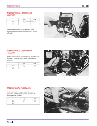 INTERRUPTORES
18-4
CB450
INTERRUPTOR DA LUZ DO FREIO
DIANTEIRO
Verifique se o interruptor da luz do freio
dianteiro apresenta continuidade com o freio
aplicado.
INTERRUPTOR DA LUZ DO FREIO
TRASEIRO
Verifique se o interruptor da luz do freio traseiro
apresenta continuidade com o freio traseiro
aplicado.
INTERRUPTOR DA EMBREAGEM
Verifique se o interruptor da embreagem
apresenta continuidade com a alavanca da
embreagem acionada.
BI G/Y
ON
OFF
BI G/Y
ON
OFF
G G/R
ON
OFF
 