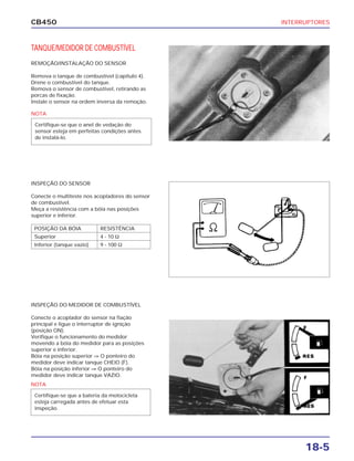 INTERRUPTORES
18-5
CB450
TANQUE/MEDIDOR DE COMBUSTÍVEL
REMOÇÃO/INSTALAÇÃO DO SENSOR
Remova o tanque de combustível (capítulo 4).
Drene o combustível do tanque.
Remova o sensor de combustível, retirando as
porcas de fixação.
Instale o sensor na ordem inversa da remoção.
INSPEÇÃO DO SENSOR
Conecte o multiteste nos acopladores do sensor
de combustível.
Meça a resistência com a bóia nas posições
superior e inferior.
INSPEÇÃO DO MEDIDOR DE COMBUSTÍVEL
Conecte o acoplador do sensor na fiação
principal e ligue o interruptor de ignição
(posição ON).
Verifique o funcionamento do medidor
movendo a bóia do medidor para as posições
superior e inferior.
Bóia na posição superior ⇒ O ponteiro do
medidor deve indicar tanque CHEIO (F).
Bóia na posição inferior ⇒ O ponteiro do
medidor deve indicar tanque VAZIO.
NOTA
Certifique-se que o anel de vedação do
sensor esteja em perfeitas condições antes
de instalá-lo.
NOTA
Certifique-se que a bateria da motocicleta
esteja carregada antes de efetuar esta
inspeção.
POSIÇÃO DA BÓIA RESISTÊNCIA
Superior 4 - 10 Ω
Inferior (tanque vazio) 9 - 100 Ω
 