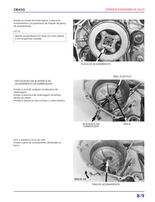 EMBREAGEM/BOMBA DE ÓLEO
8-9
CB450
Instale as molas da embreagem, a placa de
acionamento e os parafusos de fixação da placa
de acionamento.
• INSTALAÇÃO DA ALAVANCA DE
ACIONAMENTO DA EMBREAGEM
Instale o anel de vedação na alavanca da
embreagem.
Instale a alavanca da embreagem na tampa
direita do motor.
Prenda a alavanca com a mola e o anel elástico.
Gire a alavanca cerca de 120o
.
Instale o pino de acionamento alinhando os
furos.
PLACA DE ACIONAMENTO
ANEL ELÁSTICO
MOLAALAVANCA DA
EMBREAGEM
PINO DE ACIONAMENTO
NOTA
Aperte os parafusos em duas ou mais etapas
e em seqüência cruzada.
CERCA DE 120O
 