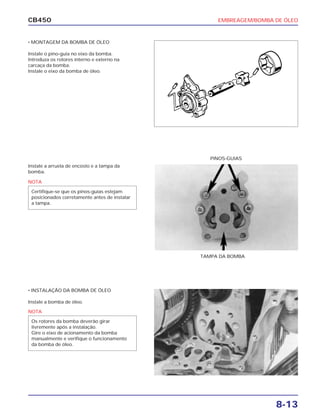 EMBREAGEM/BOMBA DE ÓLEO
8-13
CB450
• MONTAGEM DA BOMBA DE ÓLEO
Instale o pino-guia no eixo da bomba.
Introduza os rotores interno e externo na
carcaça da bomba.
Instale o eixo da bomba de óleo.
Instale a arruela de encosto e a tampa da
bomba.
• INSTALAÇÃO DA BOMBA DE ÓLEO
Instale a bomba de óleo.
PINOS-GUIAS
TAMPA DA BOMBA
NOTA
Certifique-se que os pinos-guias estejam
posicionados corretamente antes de instalar
a tampa.
NOTA
Os rotores da bomba deverão girar
livremente após a instalação.
Gire o eixo de acionamento da bomba
manualmente e verifique o funcionamento
da bomba de óleo.
 