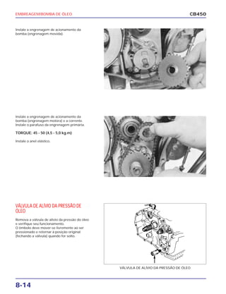 EMBREAGEM/BOMBA DE ÓLEO
8-14
CB450
Instale a engrenagem de acionamento da
bomba (engrenagem movida).
Instale a engrenagem de acionamento da
bomba (engrenagem motora) e a corrente.
Instale o parafuso da engrenagem primária.
TORQUE: 45 - 50 (4,5 - 5,0 kg.m)
Instale o anel elástico.
VÁLVULA DE ALÍVIO DA PRESSÃO DE
ÓLEO
Remova a válvula de alívio da pressão do óleo
e verifique seu funcionamento.
O êmbolo deve mover-se livremente ao ser
pressionado e retornar à posição original
(fechando a válvula) quando for solto.
VÁLVULA DE ALÍVIO DA PRESSÃO DE ÓLEO
 