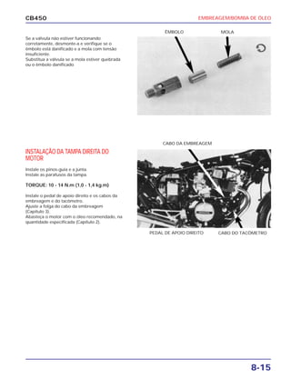 EMBREAGEM/BOMBA DE ÓLEO
8-15
CB450
Se a válvula não estiver funcionando
corretamente, desmonte-a e verifique se o
êmbolo está danificado e a mola com tensão
insuficiente.
Substitua a válvula se a mola estiver quebrada
ou o êmbolo danificado
INSTALAÇÃO DA TAMPA DIREITA DO
MOTOR
Instale os pinos-guia e a junta.
Instale as parafusos da tampa.
TORQUE: 10 - 14 N.m (1,0 - 1,4 kg.m)
Instale o pedal de apoio direito e os cabos da
embreagem e do tacômetro.
Ajuste a folga do cabo da embreagem
(Capítulo 3).
Abasteça o motor com o óleo recomendado, na
quantidade especificada (Capítulo 2).
CABO DA EMBREAGEM
CABO DO TACÔMETROPEDAL DE APOIO DIREITO
MOLAÊMBOLO
 