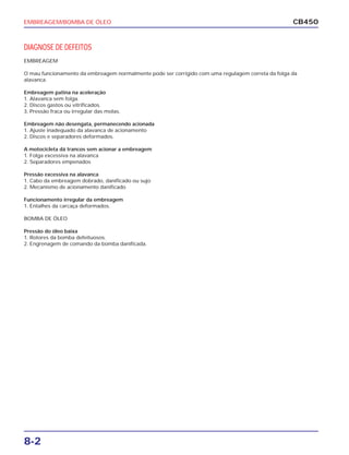 EMBREAGEM/BOMBA DE ÓLEO
8-2
CB450
DIAGNOSE DE DEFEITOS
EMBREAGEM
O mau funcionamento da embreagem normalmente pode ser corrigido com uma regulagem correta da folga da
alavanca.
Embreagem patina na aceleração
1. Alavanca sem folga.
2. Discos gastos ou vitrificados.
3. Pressão fraca ou irregular das molas.
Embreagem não desengata, permanecendo acionada
1. Ajuste inadequado da alavanca de acionamento
2. Discos e separadores deformados.
A motocicleta dá trancos sem acionar a embreagem
1. Folga excessiva na alavanca
2. Separadores empenados
Pressão excessiva na alavanca
1. Cabo da embreagem dobrado, danificado ou sujo
2. Mecanismo de acionamento danificado
Funcionamento irregular da embreagem
1. Entalhes da carcaça deformados.
BOMBA DE ÓLEO
Pressão do óleo baixa
1. Rotores da bomba defeituosos.
2. Engrenagem de comando da bomba danificada.
 