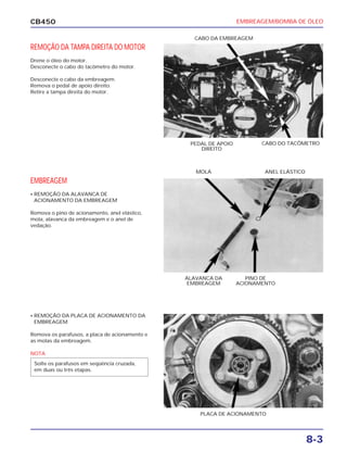 EMBREAGEM/BOMBA DE ÓLEO
8-3
CB450
REMOÇÃO DA TAMPA DIREITA DO MOTOR
Drene o óleo do motor.
Desconecte o cabo do tacômetro do motor.
Desconecte o cabo da embreagem.
Remova o pedal de apoio direito.
Retire a tampa direita do motor.
EMBREAGEM
• REMOÇÃO DA ALAVANCA DE
ACIONAMENTO DA EMBREAGEM
Remova o pino de acionamento, anel elástico,
mola, alavanca da embreagem e o anel de
vedação.
• REMOÇÃO DA PLACA DE ACIONAMENTO DA
EMBREAGEM
Remova os parafusos, a placa de acionamento e
as molas da embreagem.
PEDAL DE APOIO
DIREITO
CABO DO TACÔMETRO
ANEL ELÁSTICOMOLA
PINO DE
ACIONAMENTO
ALAVANCA DA
EMBREAGEM
PLACA DE ACIONAMENTO
CABO DA EMBREAGEM
NOTA
Solte os parafusos em seqüência cruzada,
em duas ou três etapas.
 