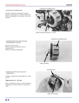 EMBREAGEM/BOMBA DE ÓLEO
8-4
CB450
• REMOÇÃO DA EMBREAGEM
Prenda o fixador da embreagem no platô.
Remova a contraporca e a arruela de pressão.
Retire a embreagem em conjunto, como uma
unidade.
• DESMONTAGEM DO CUBO CENTRAL,
SEPARADORES E DISCOS.
Remova o cubo central.
Retire os discos de fricção A e B e os
separadores A.
Remova o platô da embreagem.
• INSPEÇÃO DA MOLA DO DISCO DA
EMBREAGEM
Verifique a folga entre o separador B e o cubo
central.
Folga correta: 0,1 - 0,5 mm
Após a verificação, remova o anel de fixação, o
separador B, a mola do disco e o assento da
mola.
CHAVE DE BOCA ESPECIAL - 26 mm
CARCAÇA DA EMBREAGEM
CUBO CENTRAL
SEPARADOR B
FIXADOR DA EMBREAGEM
ANEL DE FIXAÇÃO
 