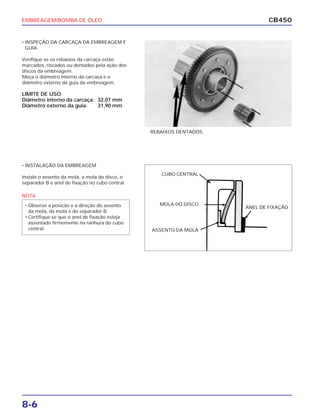 EMBREAGEM/BOMBA DE ÓLEO
8-6
CB450
• INSPEÇÃO DA CARCAÇA DA EMBREAGEM E
GUIA
Verifique se os rebaixos da carcaça estão
marcados, riscados ou dentados pela ação dos
discos da embreagem.
Meça o diâmetro interno da carcaça e o
diâmetro externo da guia da embreagem.
LIMITE DE USO:
Diâmetro interno da carcaça: 32,07 mm
Diâmetro externo da guia: 31,90 mm
• INSTALAÇÃO DA EMBREAGEM
Instale o assento da mola, a mola do disco, o
separador B e anel de fixação no cubo central.
REBAIXOS DENTADOS
CUBO CENTRAL
MOLA DO DISCO
ASSENTO DA MOLA
ANEL DE FIXAÇÃO
NOTA
• Observe a posição e a direção do assento
da mola, da mola e do separador B.
• Certifique-se que o anel de fixação esteja
assentado firmemente na ranhura do cubo
central.
 